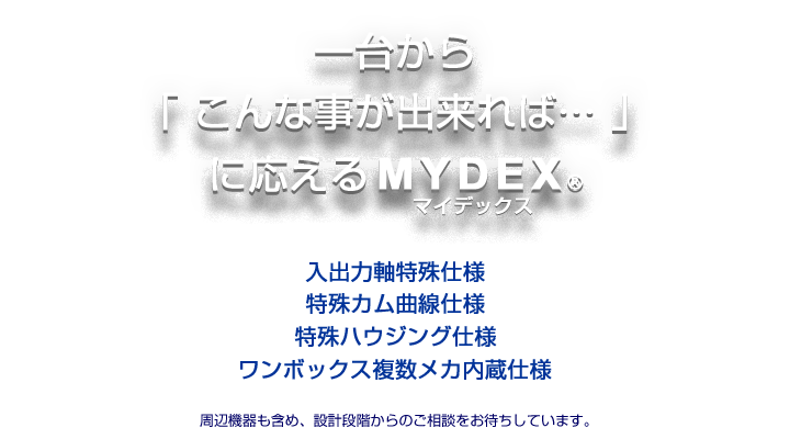 一台から「こんな事が出来れば・・・」に応えるMYDEX®(マイデックス)。入出力軸特殊、特殊カム曲線、特殊ハウジング、ワンボックスに複数メカ内蔵など。周辺機器も含め設計段階から御相談ください。
